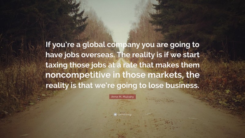 Anne M. Mulcahy Quote: “If you’re a global company you are going to have jobs overseas. The reality is if we start taxing those jobs at a rate that makes them noncompetitive in those markets, the reality is that we’re going to lose business.”