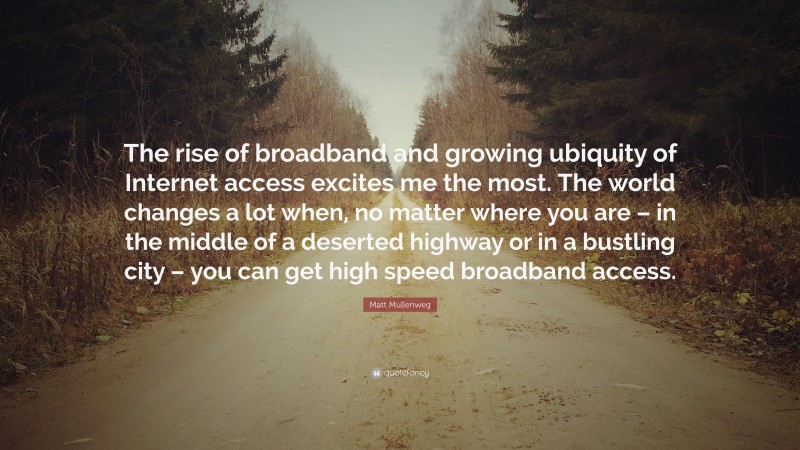 Matt Mullenweg Quote: “The rise of broadband and growing ubiquity of Internet access excites me the most. The world changes a lot when, no matter where you are – in the middle of a deserted highway or in a bustling city – you can get high speed broadband access.”