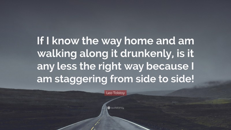Leo Tolstoy Quote: “If I know the way home and am walking along it drunkenly, is it any less the right way because I am staggering from side to side!”
