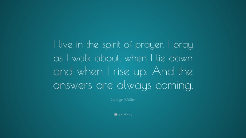 George Müller Quote: “I live in the spirit of prayer. I pray as I walk about, when I lie down and when I rise up. And the answers are always coming.”