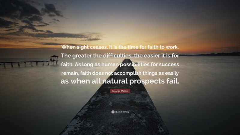 George Müller Quote: “When sight ceases, it is the time for faith to work. The greater the difficulties, the easier it is for faith. As long as human possibilities for success remain, faith does not accomplish things as easily as when all natural prospects fail.”
