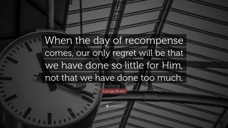 George Müller Quote: “When the day of recompense comes, our only regret will be that we have done so little for Him, not that we have done too much.”