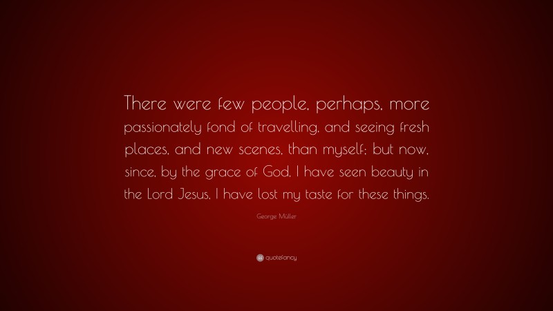 George Müller Quote: “There were few people, perhaps, more passionately fond of travelling, and seeing fresh places, and new scenes, than myself; but now, since, by the grace of God, I have seen beauty in the Lord Jesus, I have lost my taste for these things.”