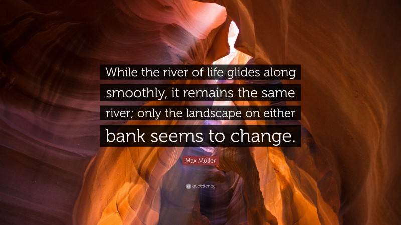 Max Müller Quote: “While the river of life glides along smoothly, it remains the same river; only the landscape on either bank seems to change.”
