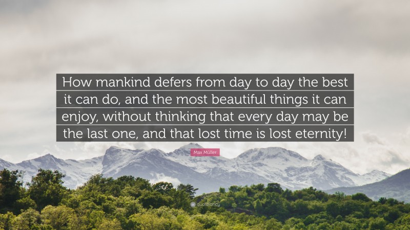 Max Müller Quote: “How mankind defers from day to day the best it can do, and the most beautiful things it can enjoy, without thinking that every day may be the last one, and that lost time is lost eternity!”