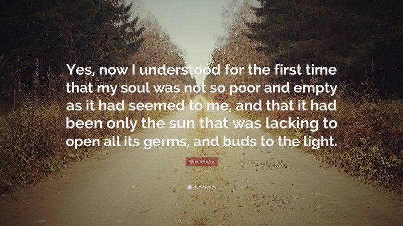 Max Müller Quote: “Yes, now I understood for the first time that my soul was not so poor and empty as it had seemed to me, and that it had been only the sun that was lacking to open all its germs, and buds to the light.”