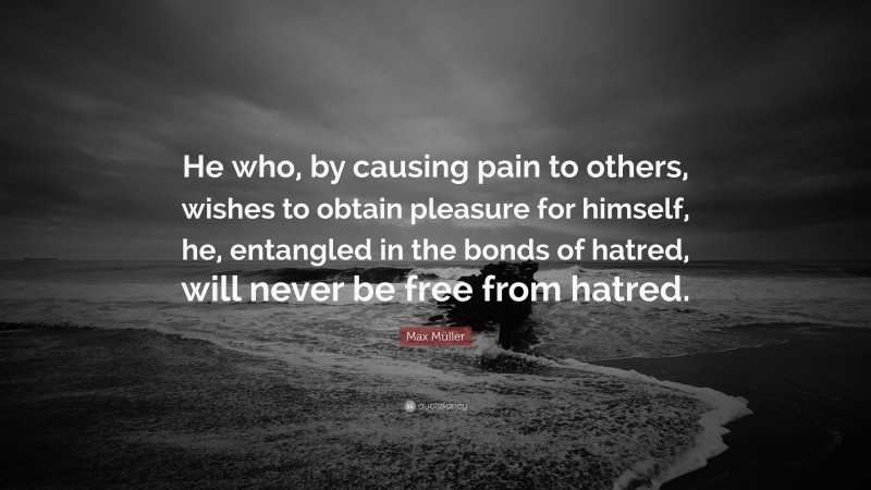 Max Müller Quote: “He who, by causing pain to others, wishes to obtain pleasure for himself, he, entangled in the bonds of hatred, will never be free from hatred.”