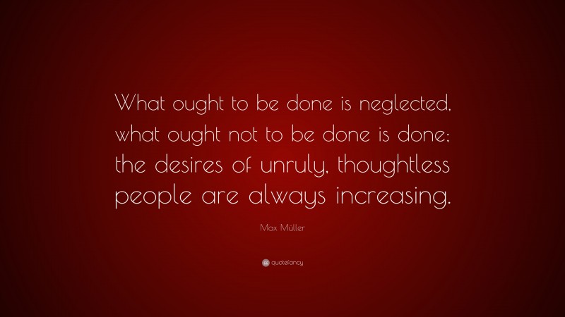 Max Müller Quote: “What ought to be done is neglected, what ought not to be done is done; the desires of unruly, thoughtless people are always increasing.”