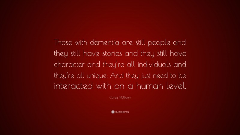 Carey Mulligan Quote: “Those with dementia are still people and they still have stories and they still have character and they’re all individuals and they’re all unique. And they just need to be interacted with on a human level.”