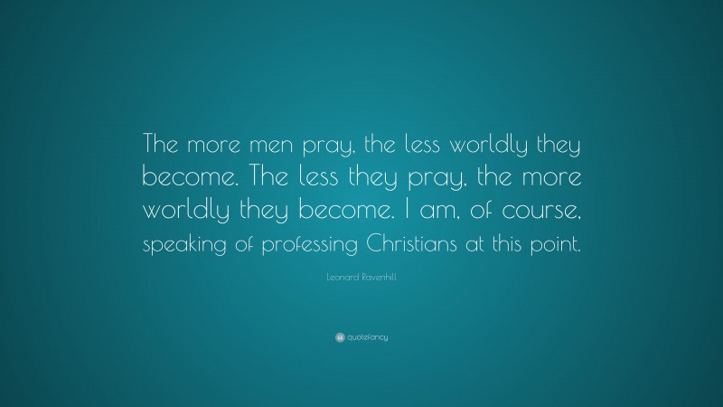 Leonard Ravenhill Quote: “The more men pray, the less worldly they become. The less they pray, the more worldly they become. I am, of course, speaking of professing Christians at this point.”