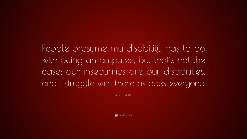Aimee Mullins Quote: “People presume my disability has to do with being an amputee, but that’s not the case; our insecurities are our disabilities, and I struggle with those as does everyone.”