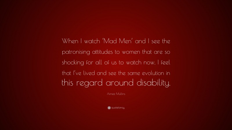 Aimee Mullins Quote: “When I watch ‘Mad Men’ and I see the patronising attitudes to women that are so shocking for all of us to watch now, I feel that I’ve lived and see the same evolution in this regard around disability.”