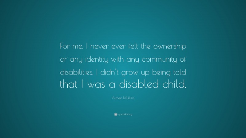 Aimee Mullins Quote: “For me, I never ever felt the ownership or any identity with any community of disabilities. I didn’t grow up being told that I was a disabled child.”