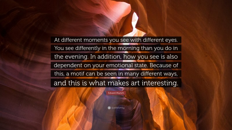 Edvard Munch Quote: “At different moments you see with different eyes. You see differently in the morning than you do in the evening. In addition, how you see is also dependent on your emotional state. Because of this, a motif can be seen in many different ways, and this is what makes art interesting.”