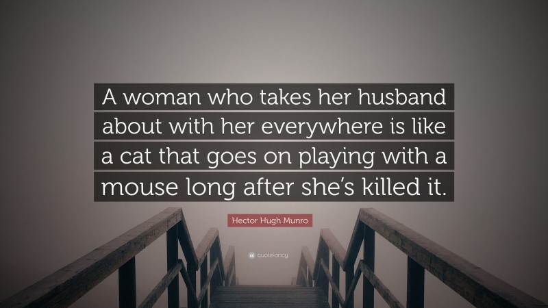 Hector Hugh Munro Quote: “A woman who takes her husband about with her everywhere is like a cat that goes on playing with a mouse long after she’s killed it.”