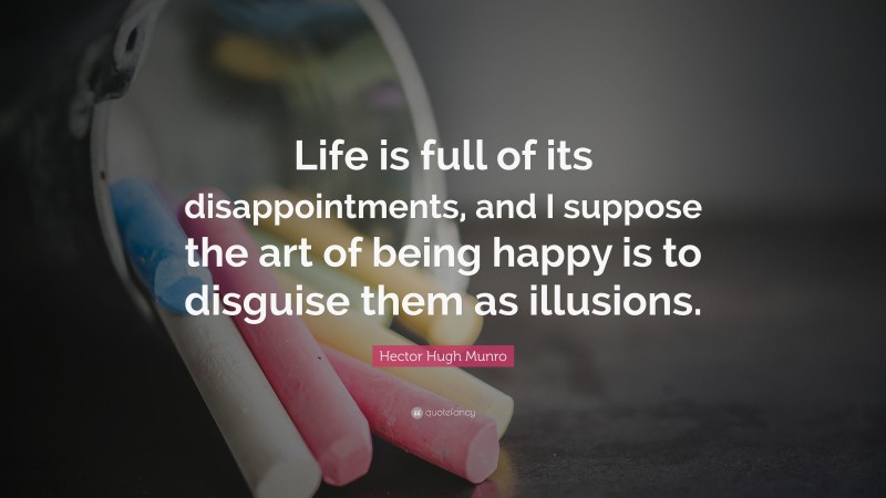 Hector Hugh Munro Quote: “Life is full of its disappointments, and I suppose the art of being happy is to disguise them as illusions.”