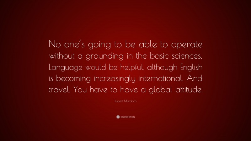 Rupert Murdoch Quote: “No one’s going to be able to operate without a grounding in the basic sciences. Language would be helpful, although English is becoming increasingly international. And travel. You have to have a global attitude.”