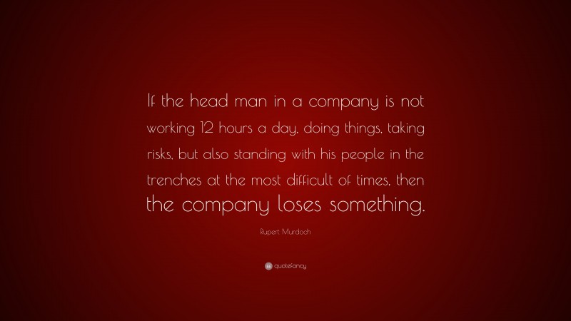 Rupert Murdoch Quote: “If the head man in a company is not working 12 hours a day, doing things, taking risks, but also standing with his people in the trenches at the most difficult of times, then the company loses something.”