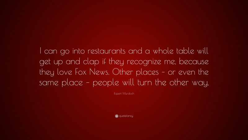 Rupert Murdoch Quote: “I can go into restaurants and a whole table will get up and clap if they recognize me, because they love Fox News. Other places – or even the same place – people will turn the other way.”