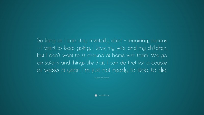 Rupert Murdoch Quote: “So long as I can stay mentally alert – inquiring, curious – I want to keep going. I love my wife and my children, but I don’t want to sit around at home with them. We go on safaris and things like that. I can do that for a couple of weeks a year. I’m just not ready to stop, to die.”