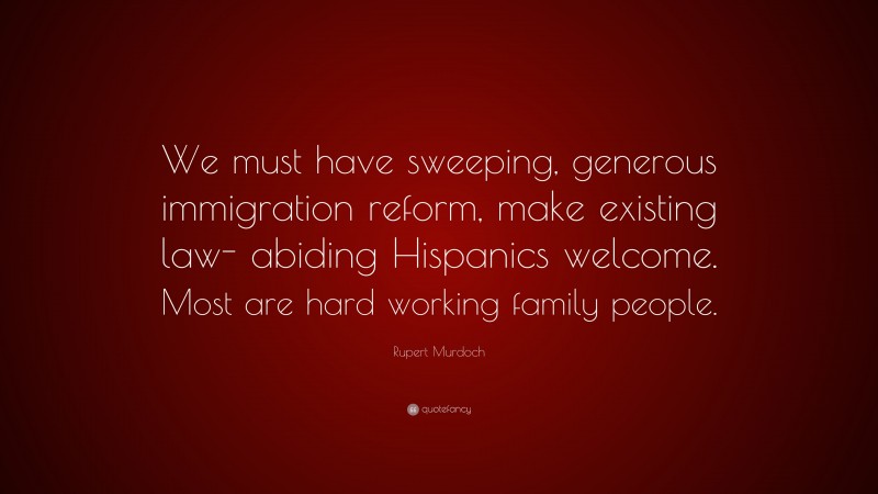 Rupert Murdoch Quote: “We must have sweeping, generous immigration reform, make existing law- abiding Hispanics welcome. Most are hard working family people.”
