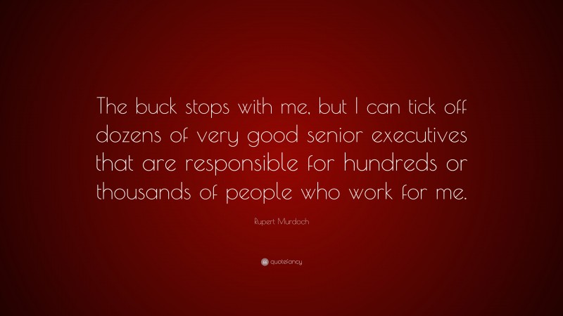 Rupert Murdoch Quote: “The buck stops with me, but I can tick off dozens of very good senior executives that are responsible for hundreds or thousands of people who work for me.”