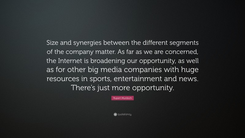 Rupert Murdoch Quote: “Size and synergies between the different segments of the company matter. As far as we are concerned, the Internet is broadening our opportunity, as well as for other big media companies with huge resources in sports, entertainment and news. There’s just more opportunity.”