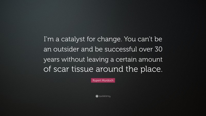 Rupert Murdoch Quote: “I’m a catalyst for change. You can’t be an outsider and be successful over 30 years without leaving a certain amount of scar tissue around the place.”
