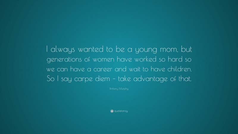 Brittany Murphy Quote: “I always wanted to be a young mom, but generations of women have worked so hard so we can have a career and wait to have children. So I say carpe diem – take advantage of that.”