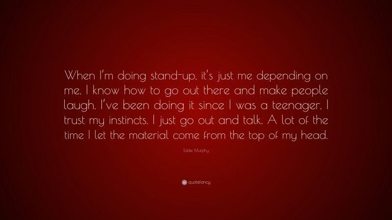 Eddie Murphy Quote: “When I’m doing stand-up, it’s just me depending on me. I know how to go out there and make people laugh. I’ve been doing it since I was a teenager. I trust my instincts. I just go out and talk. A lot of the time I let the material come from the top of my head.”