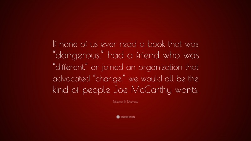 Edward R. Murrow Quote: “If none of us ever read a book that was “dangerous,” had a friend who was “different,” or joined an organization that advocated “change,” we would all be the kind of people Joe McCarthy wants.”