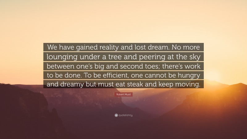 Robert Musil Quote: “We have gained reality and lost dream. No more lounging under a tree and peering at the sky between one’s big and second toes; there’s work to be done. To be efficient, one cannot be hungry and dreamy but must eat steak and keep moving.”