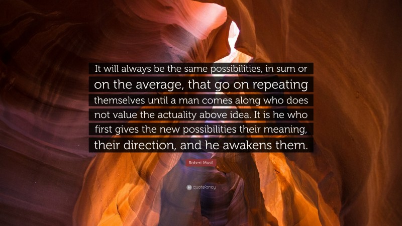 Robert Musil Quote: “It will always be the same possibilities, in sum or on the average, that go on repeating themselves until a man comes along who does not value the actuality above idea. It is he who first gives the new possibilities their meaning, their direction, and he awakens them.”