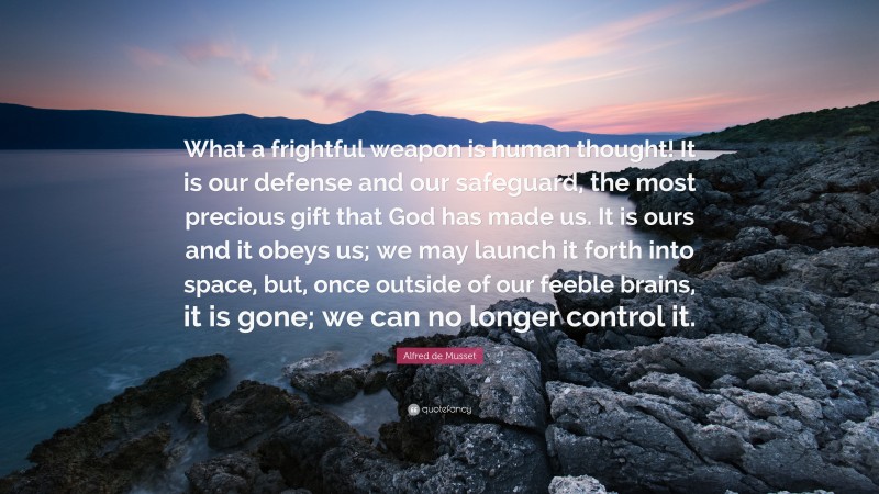 Alfred de Musset Quote: “What a frightful weapon is human thought! It is our defense and our safeguard, the most precious gift that God has made us. It is ours and it obeys us; we may launch it forth into space, but, once outside of our feeble brains, it is gone; we can no longer control it.”