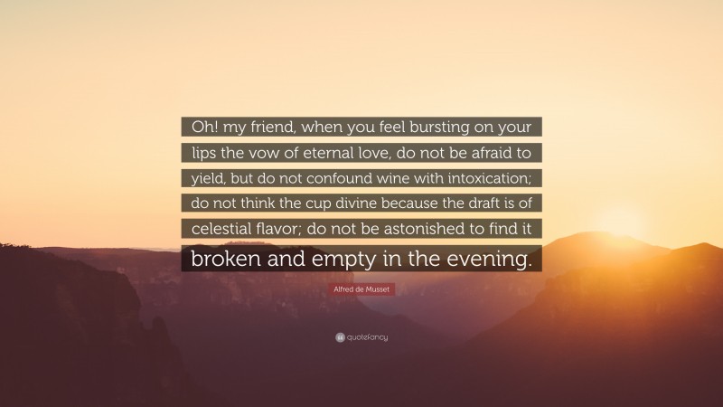 Alfred de Musset Quote: “Oh! my friend, when you feel bursting on your lips the vow of eternal love, do not be afraid to yield, but do not confound wine with intoxication; do not think the cup divine because the draft is of celestial flavor; do not be astonished to find it broken and empty in the evening.”