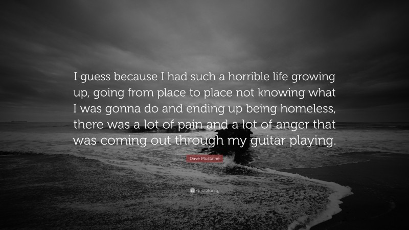 Dave Mustaine Quote: “I guess because I had such a horrible life growing up, going from place to place not knowing what I was gonna do and ending up being homeless, there was a lot of pain and a lot of anger that was coming out through my guitar playing.”