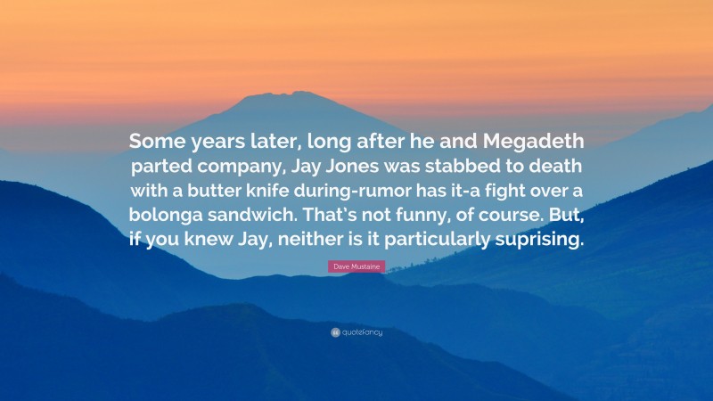 Dave Mustaine Quote: “Some years later, long after he and Megadeth parted company, Jay Jones was stabbed to death with a butter knife during-rumor has it-a fight over a bolonga sandwich. That’s not funny, of course. But, if you knew Jay, neither is it particularly suprising.”