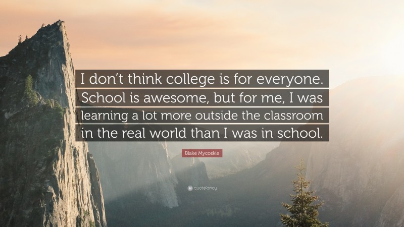 Blake Mycoskie Quote: “I don’t think college is for everyone. School is awesome, but for me, I was learning a lot more outside the classroom in the real world than I was in school.”