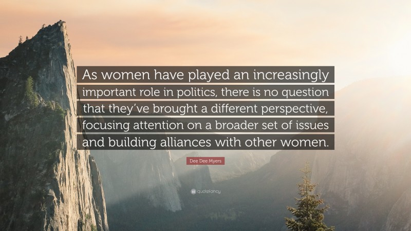 Dee Dee Myers Quote: “As women have played an increasingly important role in politics, there is no question that they’ve brought a different perspective, focusing attention on a broader set of issues and building alliances with other women.”