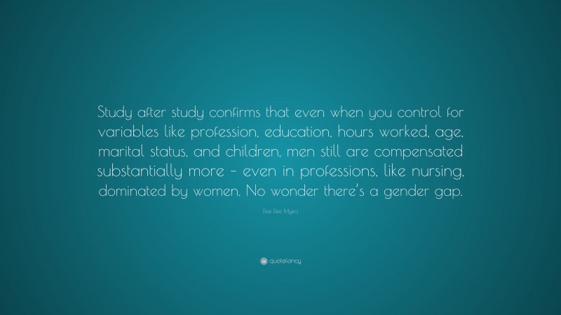 Dee Dee Myers Quote: “Study after study confirms that even when you control for variables like profession, education, hours worked, age, marital status, and children, men still are compensated substantially more – even in professions, like nursing, dominated by women. No wonder there’s a gender gap.”