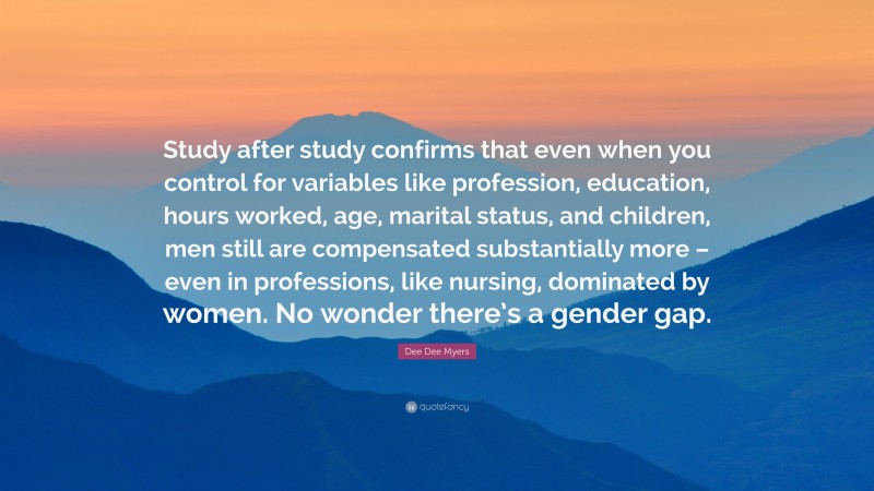 Dee Dee Myers Quote: “Study after study confirms that even when you control for variables like profession, education, hours worked, age, marital status, and children, men still are compensated substantially more – even in professions, like nursing, dominated by women. No wonder there’s a gender gap.”