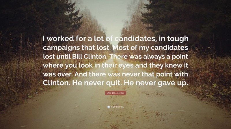 Dee Dee Myers Quote: “I worked for a lot of candidates, in tough campaigns that lost. Most of my candidates lost until Bill Clinton. There was always a point where you look in their eyes and they knew it was over. And there was never that point with Clinton. He never quit. He never gave up.”