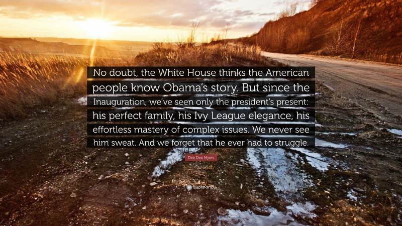 Dee Dee Myers Quote: “No doubt, the White House thinks the American people know Obama’s story. But since the Inauguration, we’ve seen only the president’s present: his perfect family, his Ivy League elegance, his effortless mastery of complex issues. We never see him sweat. And we forget that he ever had to struggle.”