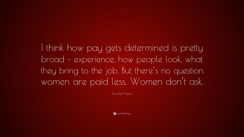 Dee Dee Myers Quote: “I think how pay gets determined is pretty broad – experience, how people look, what they bring to the job. But there’s no question women are paid less. Women don’t ask.”