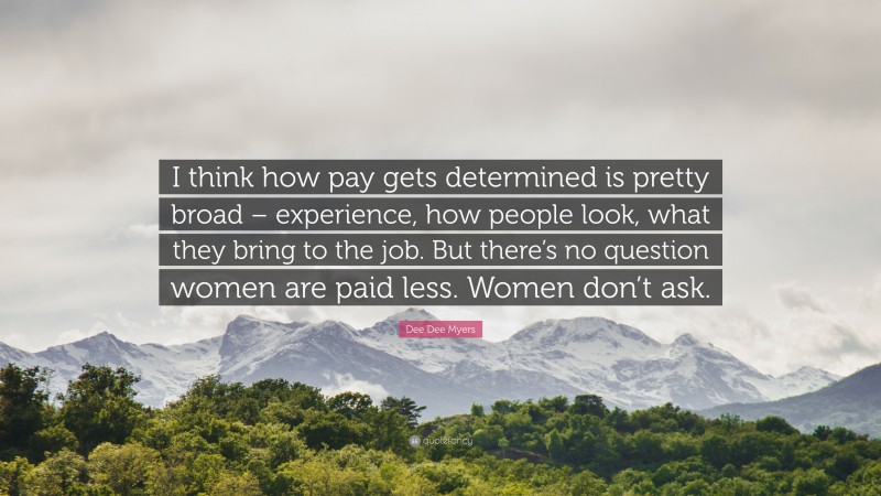 Dee Dee Myers Quote: “I think how pay gets determined is pretty broad – experience, how people look, what they bring to the job. But there’s no question women are paid less. Women don’t ask.”