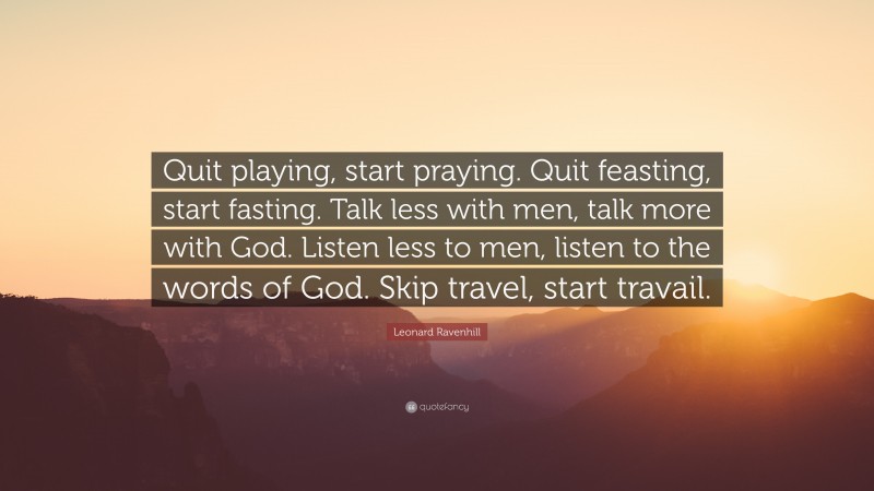 Leonard Ravenhill Quote: “Quit playing, start praying. Quit feasting, start fasting. Talk less with men, talk more with God. Listen less to men, listen to the words of God. Skip travel, start travail.”