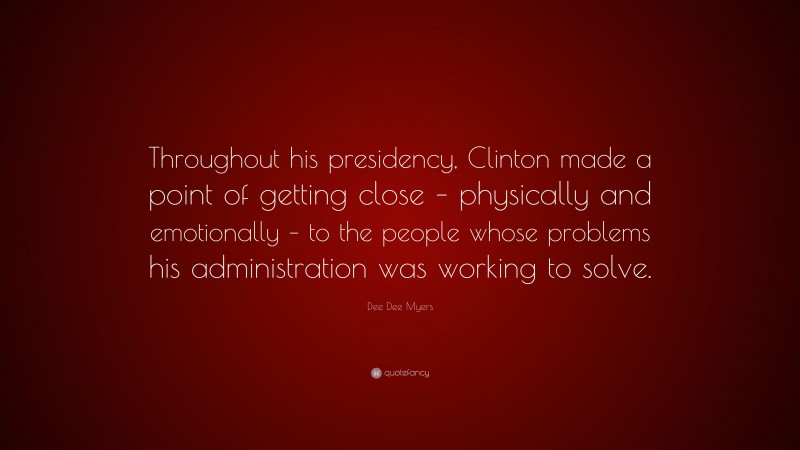 Dee Dee Myers Quote: “Throughout his presidency, Clinton made a point of getting close – physically and emotionally – to the people whose problems his administration was working to solve.”