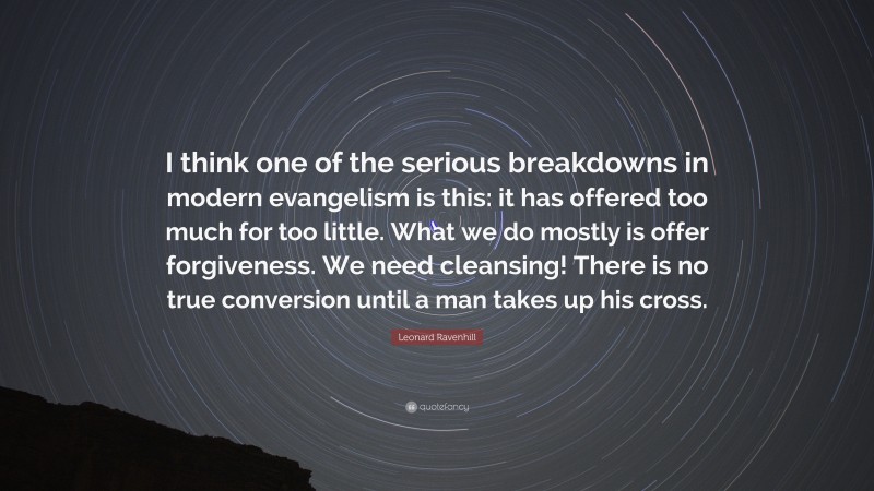 Leonard Ravenhill Quote: “I think one of the serious breakdowns in modern evangelism is this: it has offered too much for too little. What we do mostly is offer forgiveness. We need cleansing! There is no true conversion until a man takes up his cross.”