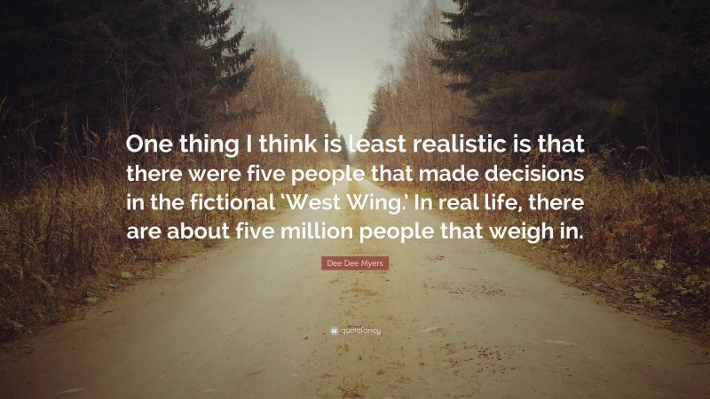 Dee Dee Myers Quote: “One thing I think is least realistic is that there were five people that made decisions in the fictional ‘West Wing.’ In real life, there are about five million people that weigh in.”