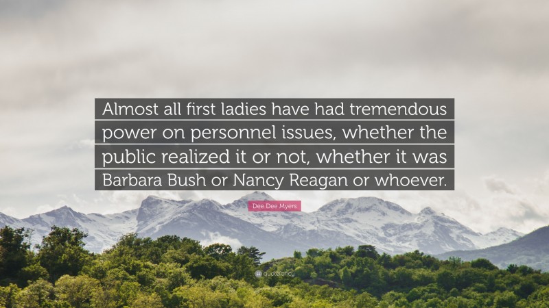 Dee Dee Myers Quote: “Almost all first ladies have had tremendous power on personnel issues, whether the public realized it or not, whether it was Barbara Bush or Nancy Reagan or whoever.”